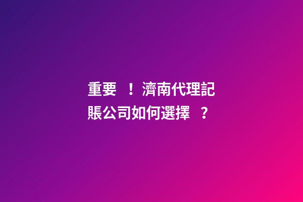 重要！濟南代理記賬公司如何選擇？